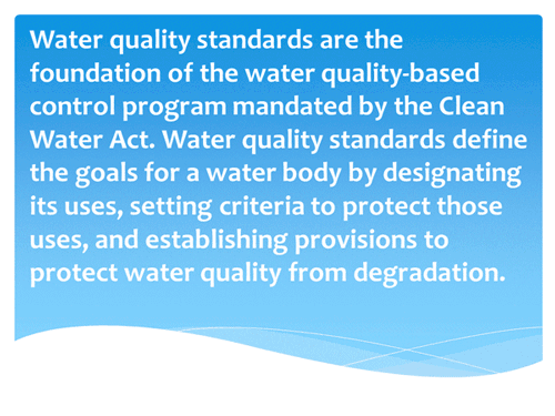 Water quality standards are the foundation of the water quality-based control program mandated by the Clean Water Act. Water quality standards define the goals for a water body by designating its uses, setting criteria to protect those uses, and establishing provisions to protect water quality from degradation.