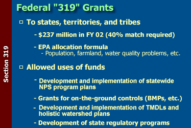 Federal 319 Grants: to states, territories, and tribes--$237 million in FY 02 (40% match required), and EPA allocation formula (population, farmland, water quality problems, etc.); and allowed uses of funds--development and implementation of statewide NPS program plans, grants for on-the-ground controls (BMPs, etc.), development and implementation of TMDLs and holistic watershed plans, and development of state regulatory programs.