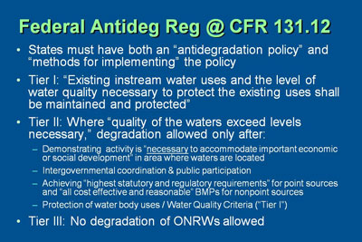 Federal antideg reg at CFR 131.12. States must have both an “antidegradation policy” and “methods for implementing” the policy.  Tier I: “Existing instream water uses and the level of water quality necessary to protect the existing uses shall be maintained and protected.” Tier II: Where “quality of the waters exceed levels necessary,” degradation allowed only after meeting certain criteria. Tier III: No degradation of ONRWs allowed. Tiers will be explained in following sections.