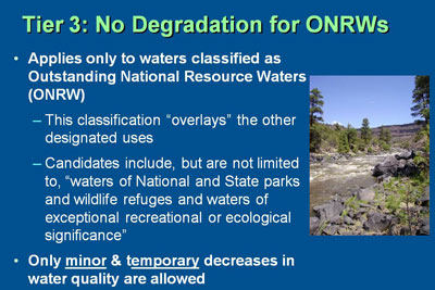 Tier 3: No Degradation for ONRWs:  Applies only to waters classified as Outstanding National Resource Waters (ONRW).  This classification “overlays” the other designated uses and candidates include, but are not limited to, “waters of National and State parks and wildlife refuges and waters of exceptional recreational or ecological significance.”  Only minor & temporary decreases in water quality are allowed
