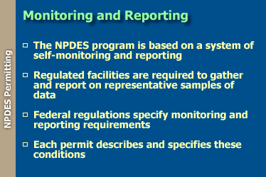 Monitoring and Reporting: the NPDES program is based on a system of self-monitoring and reporting; regulated facilities are required to gather and report on representative samples of data; federal regulations specify monitoring and reporting requirements; and each permit describes and specifies these conditions.
