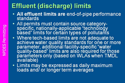 NPDES Permitting. Effluent (discharge) limits: All effluent limits are end-of-pipe performance standards; All permits must contain source category-specific, nationally-applicable “technology based” limits for certain types of pollutants; Where tech-based limits are not adequate to achieve water quality standards for one or more parameter, additional facility-specific “water quality-based” limits are also required for those parameters only (based on WLAs when TMDL available); Limits may be expressed as daily maximum loads and/ or longer term averages.