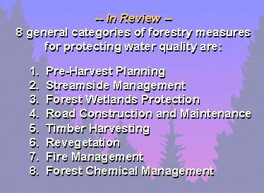 In Review: 8 General Categories of Forestry best management practices that help protect water quality include the following: pre-harvest planning, streamside management, forest wetlands protection, road construction and maintenance, timber harvesting, revegetation, fire management and forest chemical management.