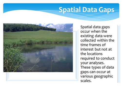 Spatial data gaps occur when the existing data were collected within the time frames of interest but not at the locations required to conduct your analyses. These types of data gaps can occur at various geographic scales.
