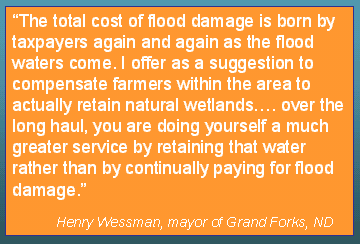 The total cost of flood damage is born by taxpayers again and again as the flood waters come. I offer as a suggestion to compensate farmers within the area to actually retain natural wetlands. If you look at the costs of compensating farmers for such activities as opposed to the almost annual cost of flood protection and flood fighting within a city such as Grand Forks, you would realize that over the long haul, you are doing yourself a much greater service by retaining that water rather than by continually paying for flood damage
